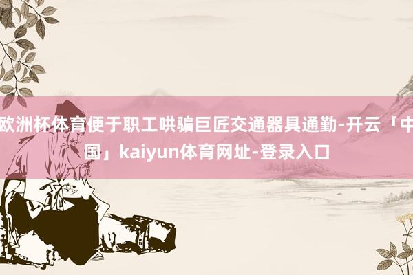 欧洲杯体育便于职工哄骗巨匠交通器具通勤-开云「中国」kaiyun体育网址-登录入口