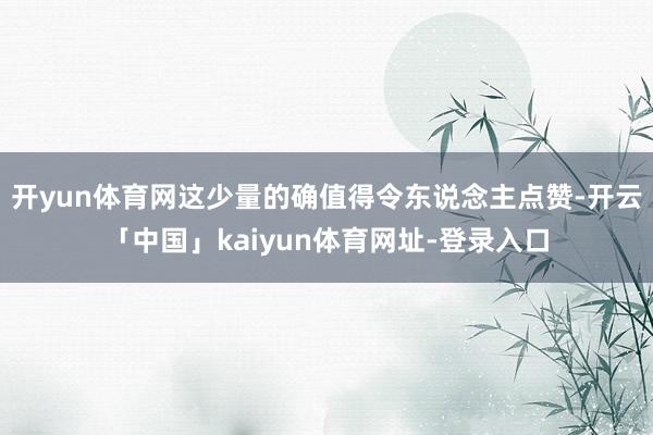开yun体育网这少量的确值得令东说念主点赞-开云「中国」kaiyun体育网址-登录入口