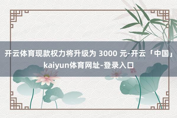 开云体育现款权力将升级为 3000 元-开云「中国」kaiyun体育网址-登录入口