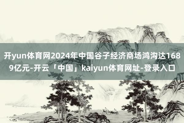 开yun体育网2024年中国谷子经济商场鸿沟达1689亿元-开云「中国」kaiyun体育网址-登录入口