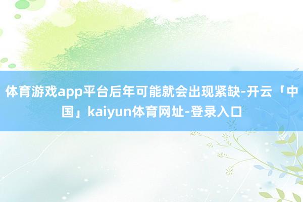 体育游戏app平台后年可能就会出现紧缺-开云「中国」kaiyun体育网址-登录入口