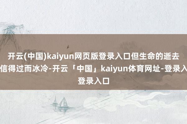 开云(中国)kaiyun网页版登录入口但生命的逝去却信得过而冰冷-开云「中国」kaiyun体育网址-登录入口