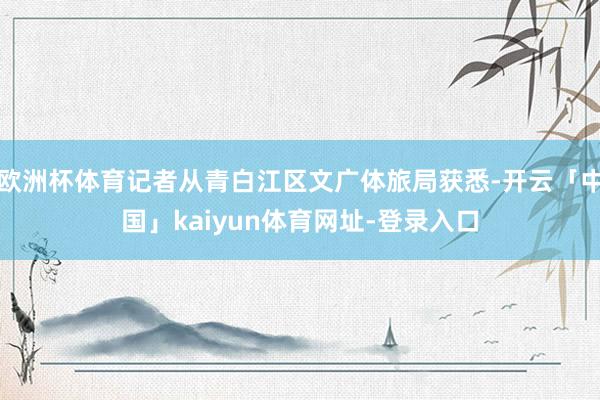 欧洲杯体育记者从青白江区文广体旅局获悉-开云「中国」kaiyun体育网址-登录入口