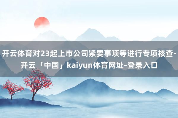 开云体育对23起上市公司紧要事项等进行专项核查-开云「中国」kaiyun体育网址-登录入口