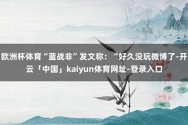 欧洲杯体育“蓝战非”发文称：“好久没玩微博了-开云「中国」kaiyun体育网址-登录入口