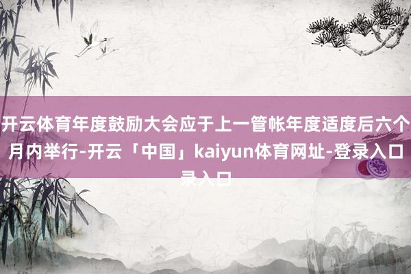 开云体育年度鼓励大会应于上一管帐年度适度后六个月内举行-开云「中国」kaiyun体育网址-登录入口