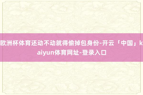 欧洲杯体育还动不动就得偷掉包身份-开云「中国」kaiyun体育网址-登录入口