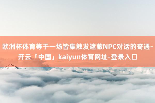 欧洲杯体育等于一场皆集触发遮蔽NPC对话的奇遇-开云「中国」kaiyun体育网址-登录入口