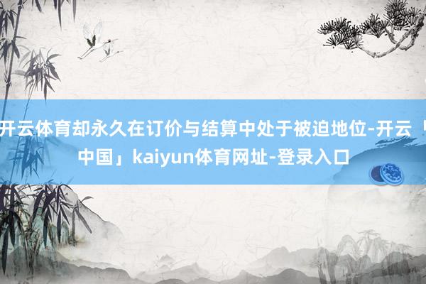 开云体育却永久在订价与结算中处于被迫地位-开云「中国」kaiyun体育网址-登录入口