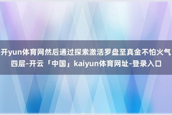 开yun体育网然后通过探索激活罗盘至真金不怕火气四层-开云「中国」kaiyun体育网址-登录入口