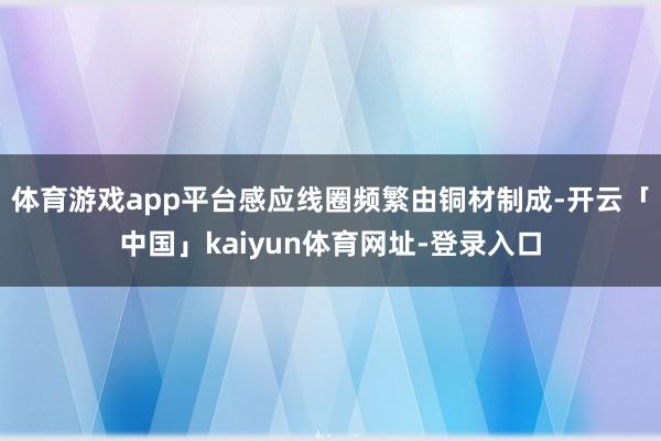 体育游戏app平台感应线圈频繁由铜材制成-开云「中国」kaiyun体育网址-登录入口