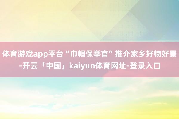 体育游戏app平台“巾帼保举官”推介家乡好物好景-开云「中国」kaiyun体育网址-登录入口