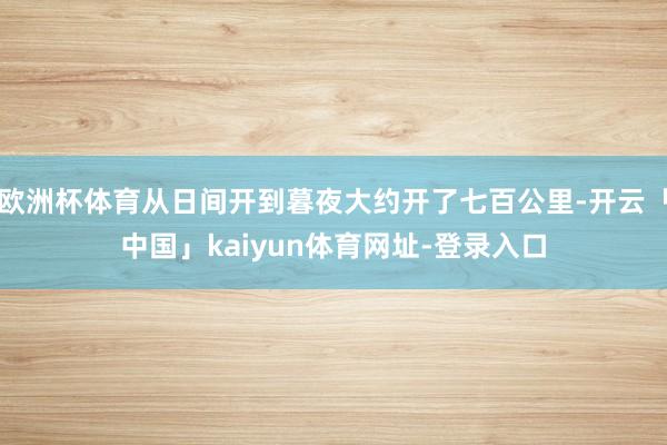 欧洲杯体育从日间开到暮夜大约开了七百公里-开云「中国」kaiyun体育网址-登录入口