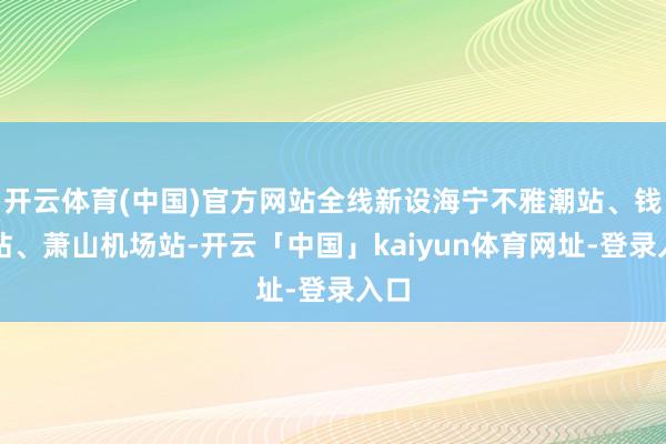 开云体育(中国)官方网站全线新设海宁不雅潮站、钱塘站、萧山机场站-开云「中国」kaiyun体育网址-登录入口
