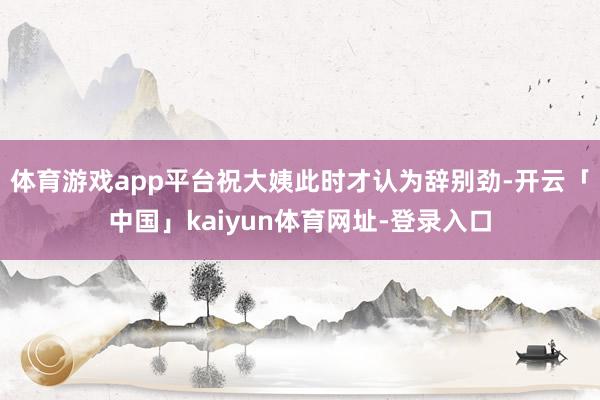 体育游戏app平台祝大姨此时才认为辞别劲-开云「中国」kaiyun体育网址-登录入口
