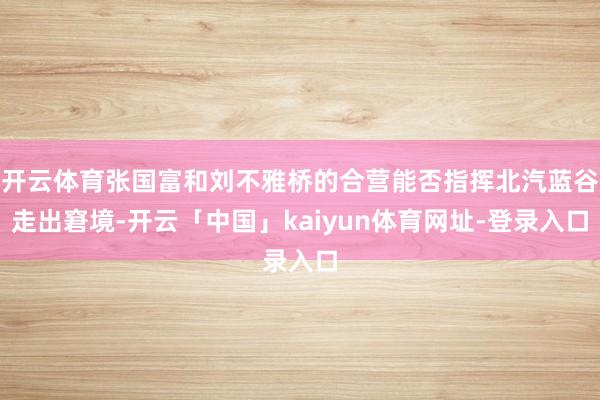 开云体育张国富和刘不雅桥的合营能否指挥北汽蓝谷走出窘境-开云「中国」kaiyun体育网址-登录入口