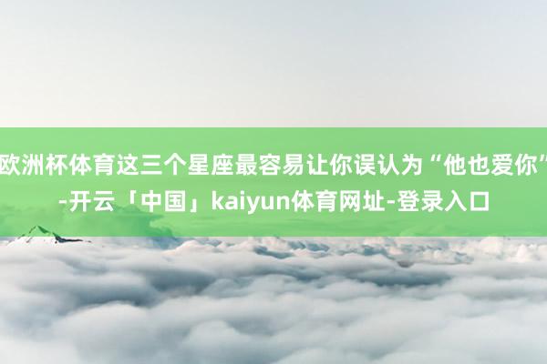 欧洲杯体育这三个星座最容易让你误认为“他也爱你”-开云「中国」kaiyun体育网址-登录入口