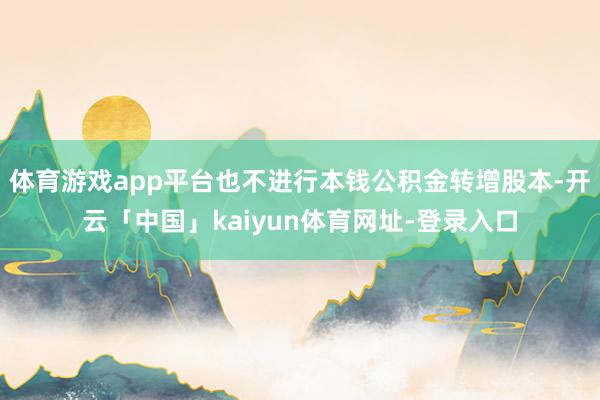 体育游戏app平台也不进行本钱公积金转增股本-开云「中国」kaiyun体育网址-登录入口