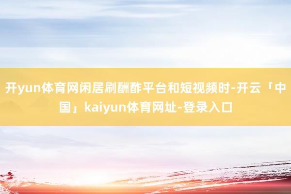 开yun体育网闲居刷酬酢平台和短视频时-开云「中国」kaiyun体育网址-登录入口