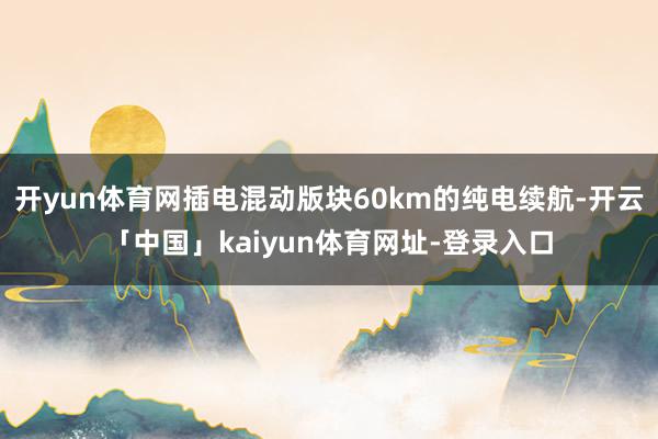 开yun体育网插电混动版块60km的纯电续航-开云「中国」kaiyun体育网址-登录入口