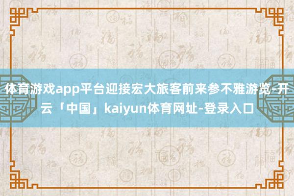 体育游戏app平台迎接宏大旅客前来参不雅游览-开云「中国」kaiyun体育网址-登录入口