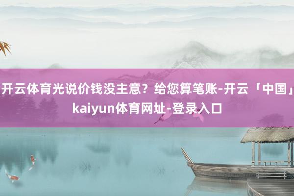 开云体育光说价钱没主意?给您算笔账-开云「中国」kaiyun体育网址-登录入口