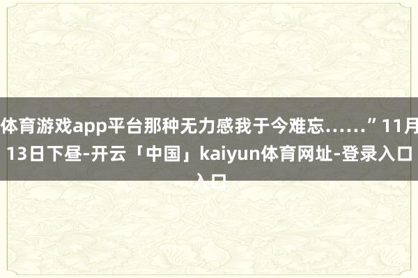 体育游戏app平台那种无力感我于今难忘……”11月13日下昼-开云「中国」kaiyun体育网址-登录入口