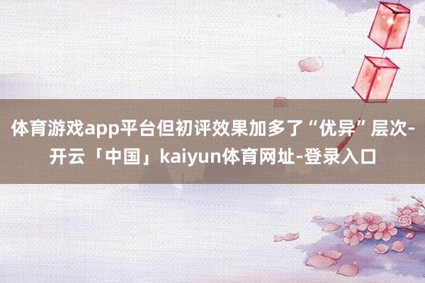 体育游戏app平台但初评效果加多了“优异”层次-开云「中国」kaiyun体育网址-登录入口