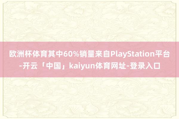 欧洲杯体育其中60%销量来自PlayStation平台-开云「中国」kaiyun体育网址-登录入口