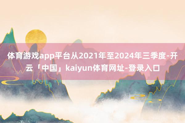 体育游戏app平台从2021年至2024年三季度-开云「中国」kaiyun体育网址-登录入口