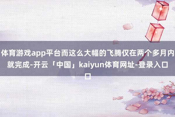 体育游戏app平台而这么大幅的飞腾仅在两个多月内就完成-开云「中国」kaiyun体育网址-登录入口