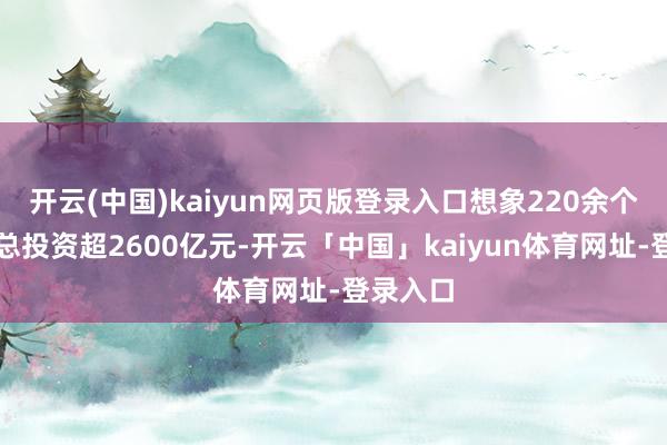 开云(中国)kaiyun网页版登录入口想象220余个技俩、总投资超2600亿元-开云「中国」kaiyun体育网址-登录入口