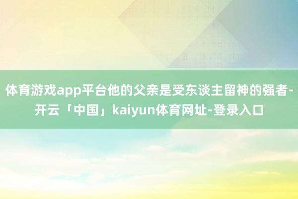 体育游戏app平台他的父亲是受东谈主留神的强者-开云「中国」kaiyun体育网址-登录入口