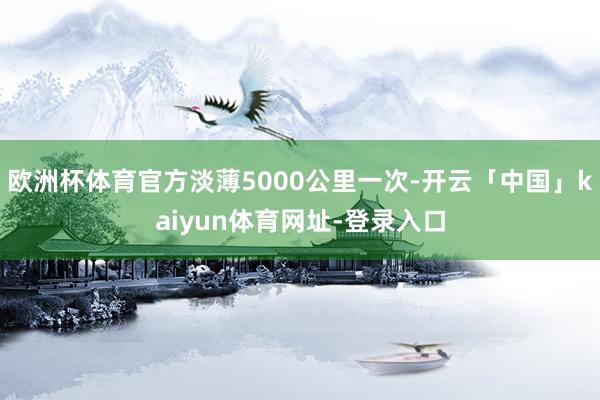 欧洲杯体育官方淡薄5000公里一次-开云「中国」kaiyun体育网址-登录入口