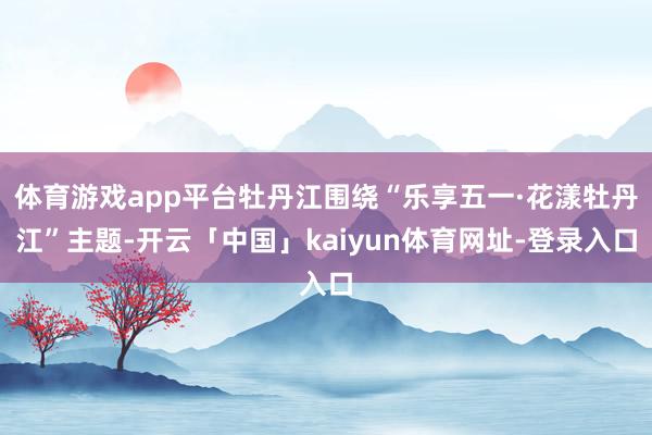 体育游戏app平台牡丹江围绕“乐享五一·花漾牡丹江”主题-开云「中国」kaiyun体育网址-登录入口
