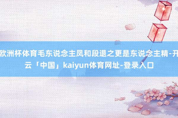 欧洲杯体育毛东说念主凤和段退之更是东说念主精-开云「中国」kaiyun体育网址-登录入口