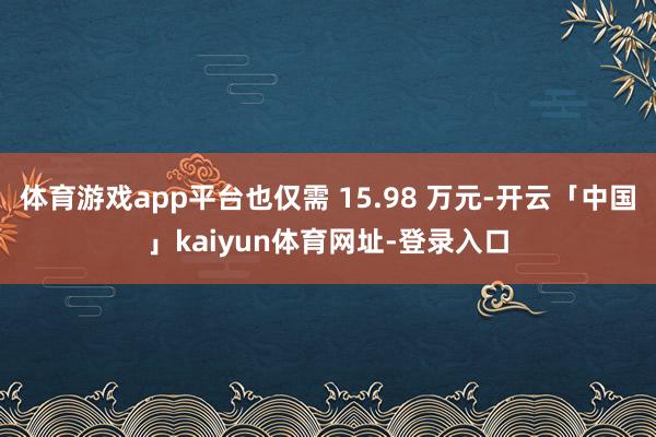 体育游戏app平台也仅需 15.98 万元-开云「中国」kaiyun体育网址-登录入口