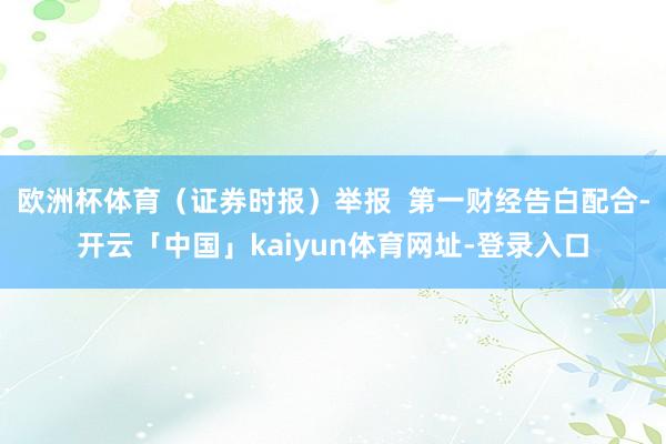 欧洲杯体育（证券时报）举报  第一财经告白配合-开云「中国」kaiyun体育网址-登录入口