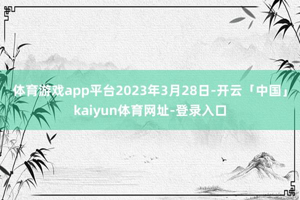 体育游戏app平台 2023年3月28日-开云「中国」kaiyun体育网址-登录入口