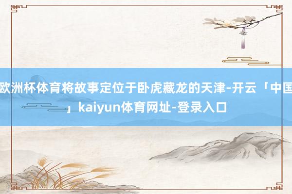 欧洲杯体育将故事定位于卧虎藏龙的天津-开云「中国」kaiyun体育网址-登录入口