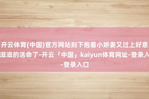 开云体育(中国)官方网站刻下抱着小娇妻又过上好意思滋滋的活命了-开云「中国」kaiyun体育网址-登录入口