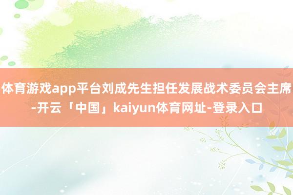 体育游戏app平台刘成先生担任发展战术委员会主席-开云「中国」kaiyun体育网址-登录入口