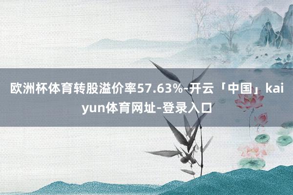 欧洲杯体育转股溢价率57.63%-开云「中国」kaiyun体育网址-登录入口
