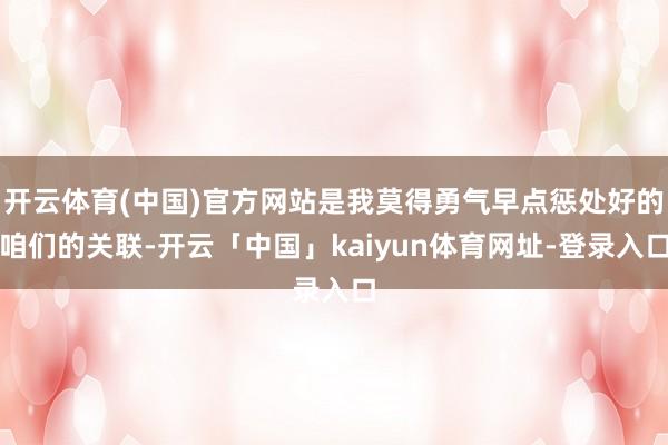 开云体育(中国)官方网站是我莫得勇气早点惩处好的咱们的关联-开云「中国」kaiyun体育网址-登录入口