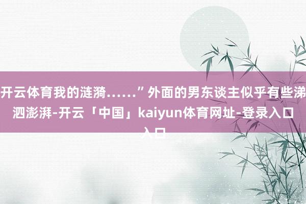 开云体育我的涟漪……”外面的男东谈主似乎有些涕泗澎湃-开云「中国」kaiyun体育网址-登录入口