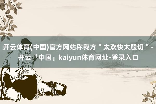 开云体育(中国)官方网站称我方"太欢快太殷切"-开云「中国」kaiyun体育网址-登录入口