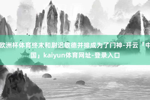 欧洲杯体育终末和尉迟敬德并排成为了门神-开云「中国」kaiyun体育网址-登录入口