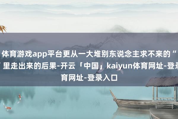 体育游戏app平台更从一大堆别东说念主求不来的“特例”里走出来的后果-开云「中国」kaiyun体育网址-登录入口