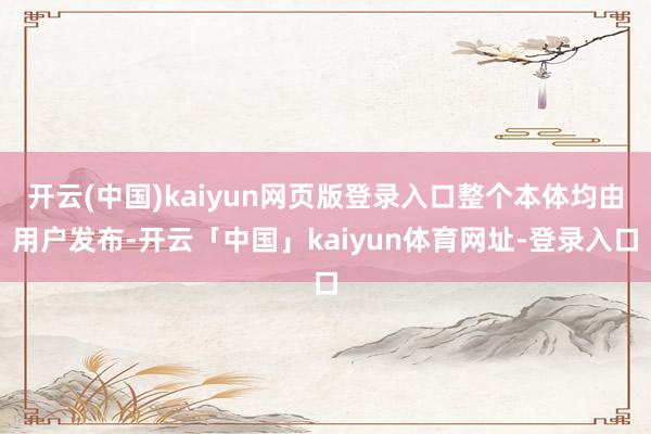 开云(中国)kaiyun网页版登录入口整个本体均由用户发布-开云「中国」kaiyun体育网址-登录入口