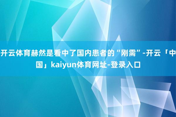 开云体育赫然是看中了国内患者的“刚需”-开云「中国」kaiyun体育网址-登录入口